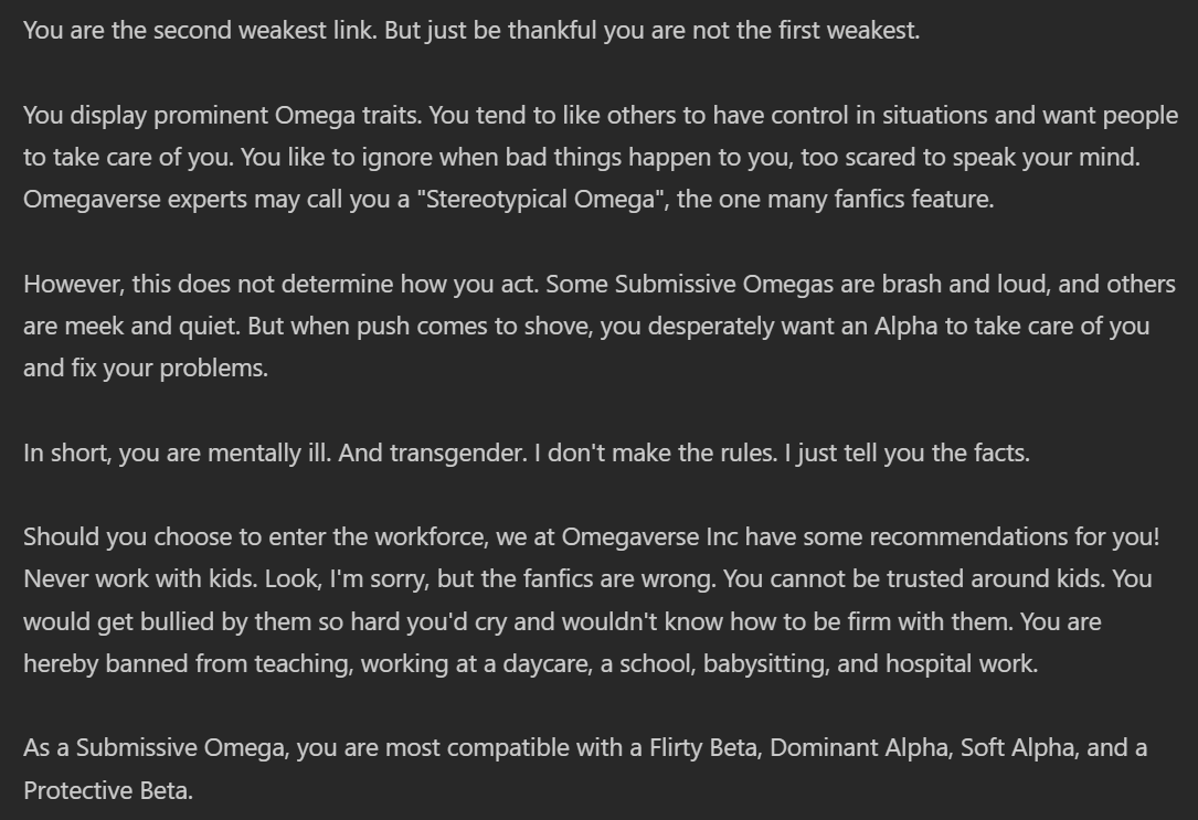 You are the second weakest link. But just be thankful you are not the first weakest. You display prominent Omega traits. You tend to like others to have control in situations and want people to take care of you. You like to ignore when bad things happen to you, too scared to speak your mind. Omegaverse experts may call you a 'Stereotypical Omega', the one many fanfics feature. However, this does not determine how you act. Some Submissive Omegas are brash and loud, and others are meek and quiet. But when push comes to shove, you desperately want an Alpha to take care of you and fix your problems. In short, you are mentally ill. And transgender. I don't make the rules. I just tell you the facts. Should you choose to enter the workforce, we at Omegaverse Inc have some recommendations for you! Never work with kids. Look, I'm sorry, but the fanfics are wrong. You cannot be trusted around kids. You would get bullied by them so hard you'd cry and wouldn't know how to be firm with them. You are hereby banned from teaching, working at a daycare, a school, babysitting, and hospital workAs a Submissive Omega, you are most compatible with a Flirty Beta, Dominant Alpha, Soft Alpha, and a Protective Beta.