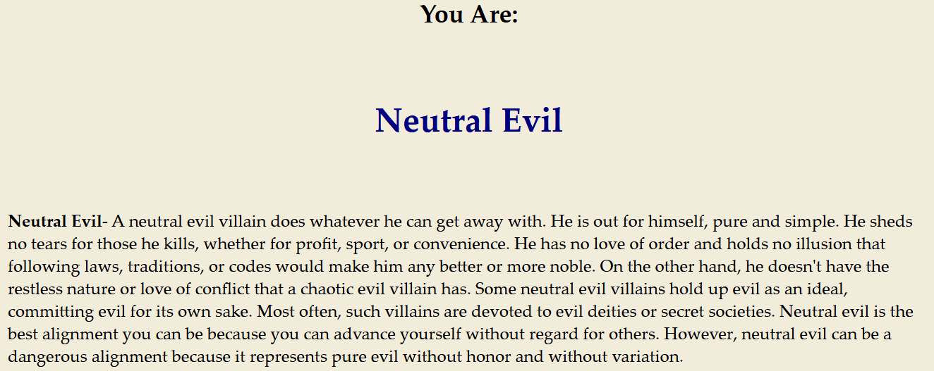 Neutral Evil- A neutral evil villain does whatever he can get away with. He is out for himself, pure and simple. He sheds no tears for those he kills, whether for profit, sport, or convenience. He has no love of order and holds no illusion that following laws, traditions, or codes would make him any better or more noble. On the other hand, he doesn't have the restless nature or love of conflict that a chaotic evil villain has. Some neutral evil villains hold up evil as an ideal, committing evil for its own sake. Most often, such villains are devoted to evil deities or secret societies. Neutral evil is the best alignment you can be because you can advance yourself without regard for others. However, neutral evil can be a dangerous alignment because it represents pure evil without honor and without variation.