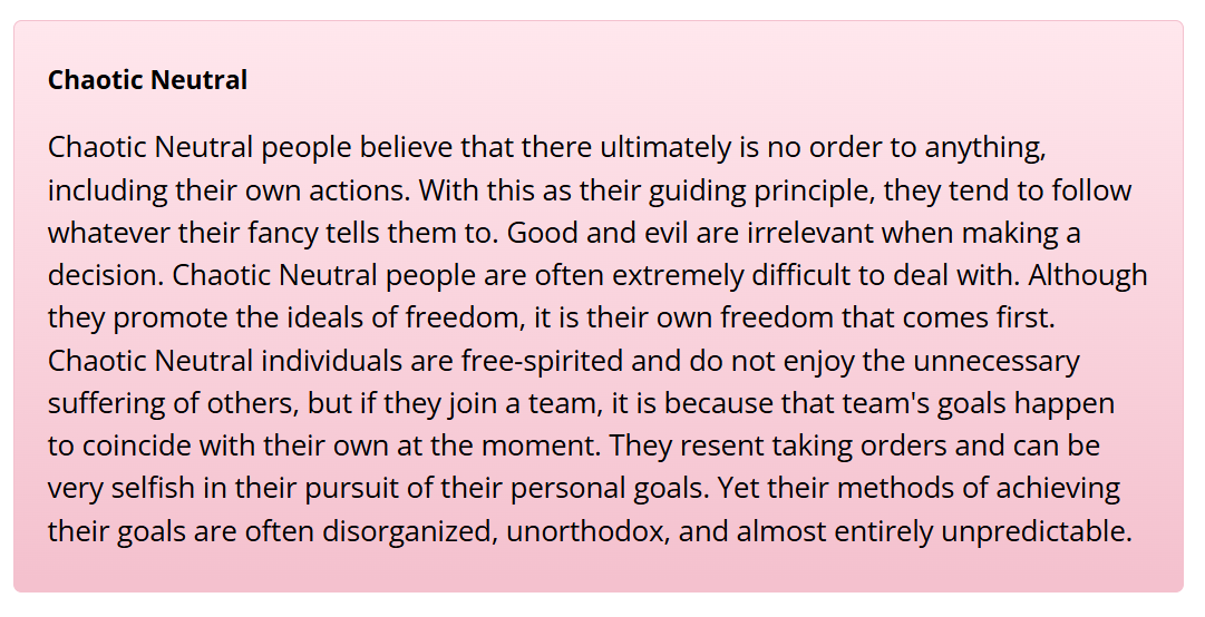 Chaotic Neutral people believe that there ultimately is no order to anything, including their own actions. With this as their guiding principle, they tend to follow whatever their fancy tells them to. Good and evil are irrelevant when making a decision. Chaotic Neutral people are often extremely difficult to deal with. Although they promote the ideals of freedom, it is their own freedom that comes first. Chaotic Neutral individuals are free-spirited and do not enjoy the unnecessary suffering of others, but if they join a team, it is because that team's goals happen to coincide with their own at the moment. They resent taking orders and can be very selfish in their pursuit of their personal goals. Yet their methods of achieving their goals are often disorganized, unorthodox, and almost entirely unpredictable.