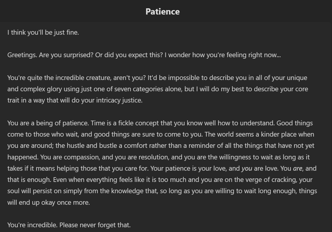 I think you'll be just fine. Greetings. Are you surprised? Or did you expect this? I wonder how you're feeling right now... You're quite the incredible creature, aren't you? It'd be impossible to describe you in all of your unique and complex glory using just one of seven categories alone, but I will do my best to describe your core trait in a way that will do your intricacy justice. You are a being of patience. Time is a fickle concept that you know well how to understand. Good things come to those who wait, and good things are sure to come to you. The world seems a kinder place when you are around; the hustle and bustle a comfort rather than a reminder of all the things that have not yet happened. You are compassion, and you are resolution, and you are the willingness to wait as long as it takes if it means helping those that you care for. Your patience is your love, and you are love. You are, and that is enough. Even when everything feels like it is too much and you are on the verge of cracking, your soul will persist on simply from the knowledge that, so long as you are willing to wait long enough, things will end up okay once more.You're incredible. Please never forget that.